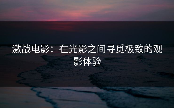 激战电影：在光影之间寻觅极致的观影体验