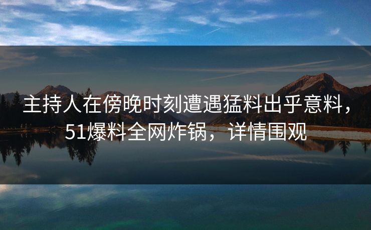 主持人在傍晚时刻遭遇猛料出乎意料，51爆料全网炸锅，详情围观