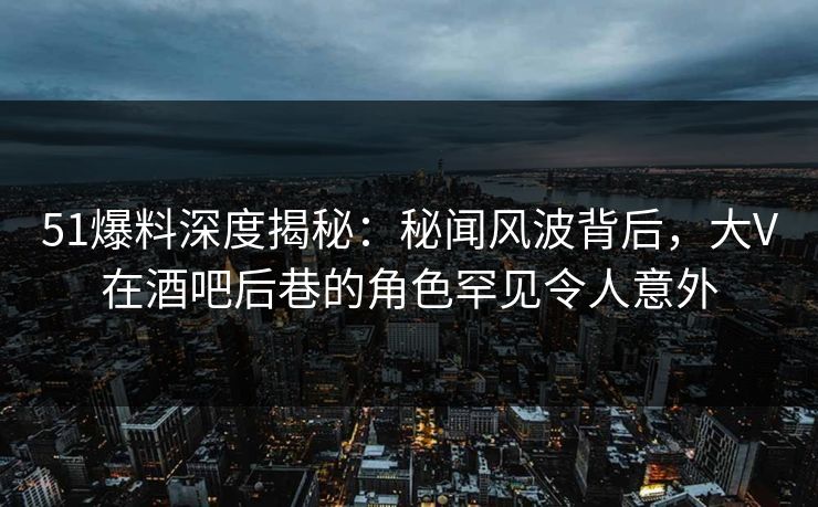 51爆料深度揭秘：秘闻风波背后，大V在酒吧后巷的角色罕见令人意外