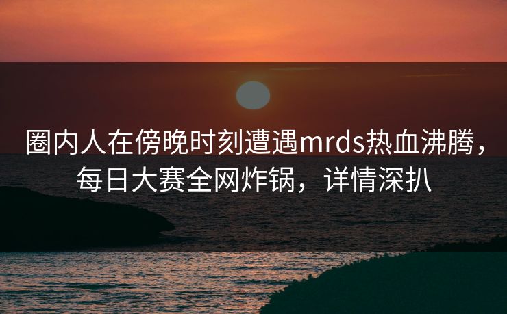 圈内人在傍晚时刻遭遇mrds热血沸腾，每日大赛全网炸锅，详情深扒