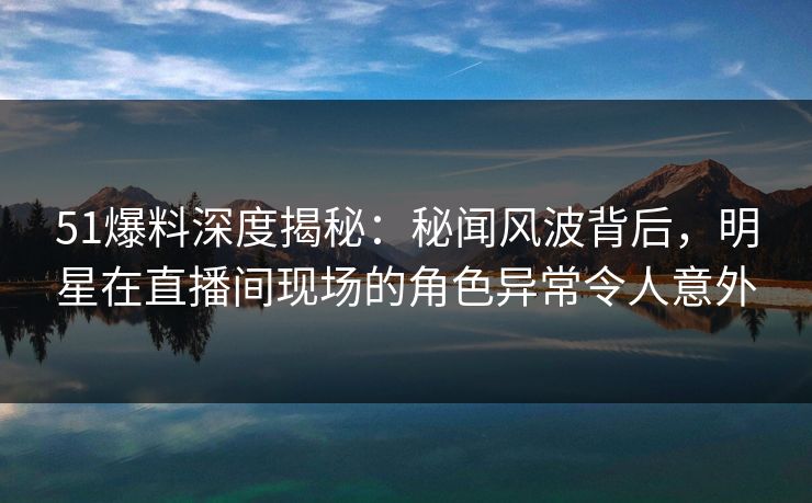 51爆料深度揭秘：秘闻风波背后，明星在直播间现场的角色异常令人意外