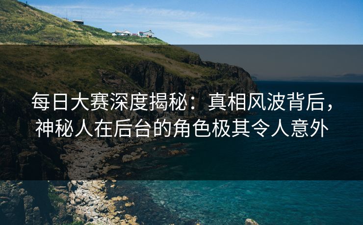 每日大赛深度揭秘:真相风波背后,神秘人在后台的角色极其令人意外 每日大赛深度揭秘:真相风波背后,神秘人在后台的角色极其令人意外
