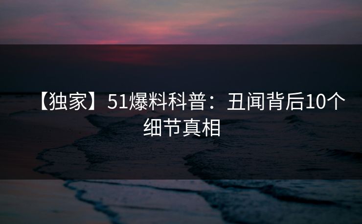 【独家】51爆料科普:丑闻背后10个细节真相 【独家】51爆料科普:丑闻背后10个细节真相