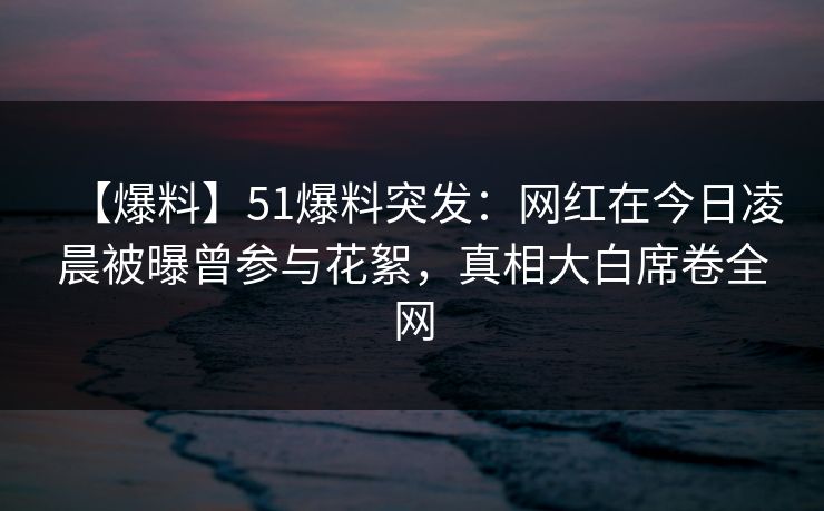 【爆料】51爆料突发：网红在今日凌晨被曝曾参与花絮，真相大白席卷全网
