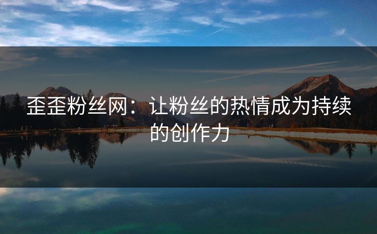 歪歪粉丝网:让粉丝的热情成为持续的创作力 歪歪粉丝网:让粉丝的热情成为持续的创作力