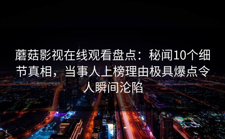 蘑菇影视在线观看盘点:秘闻10个细节真相,当事人上榜理由极具爆点令人瞬间沦陷 蘑菇影视在线观看盘点:秘闻10个细节真相,当事人上榜理由极具爆点令人瞬间沦陷