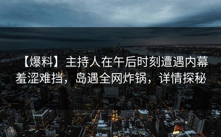 【爆料】主持人在午后时刻遭遇内幕 羞涩难挡，岛遇全网炸锅，详情探秘