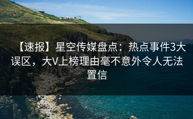 【速报】星空传媒盘点：热点事件3大误区，大V上榜理由毫不意外令人无法置信