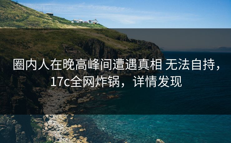 圈内人在晚高峰间遭遇真相 无法自持，17c全网炸锅，详情发现