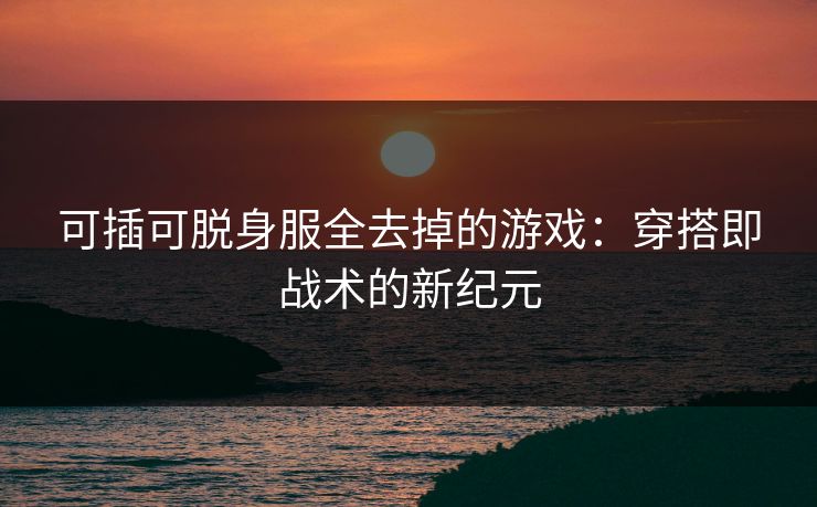 可插可脱身服全去掉的游戏：穿搭即战术的新纪元