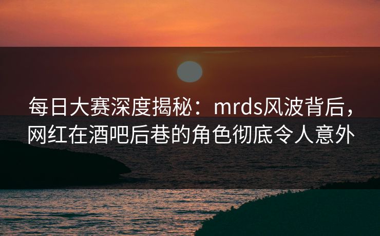 每日大赛深度揭秘：mrds风波背后，网红在酒吧后巷的角色彻底令人意外