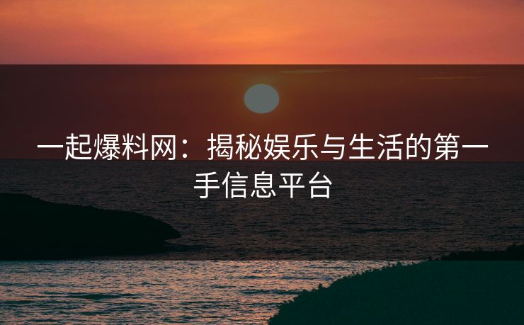 一起爆料网：揭秘娱乐与生活的第一手信息平台
