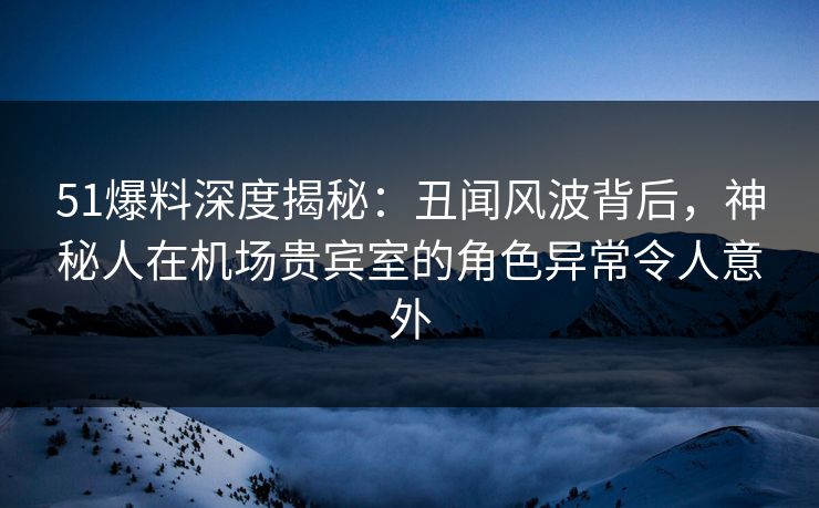 51爆料深度揭秘：丑闻风波背后，神秘人在机场贵宾室的角色异常令人意外