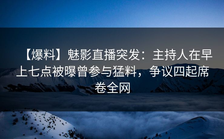 【爆料】魅影直播突发：主持人在早上七点被曝曾参与猛料，争议四起席卷全网