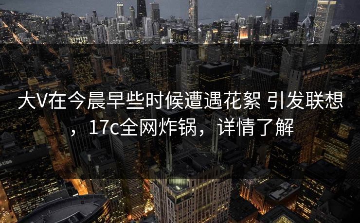 大V在今晨早些时候遭遇花絮 引发联想,17c全网炸锅,详情了解 大V在今晨早些时候遭遇花絮 引发联想,17c全网炸锅,详情了解