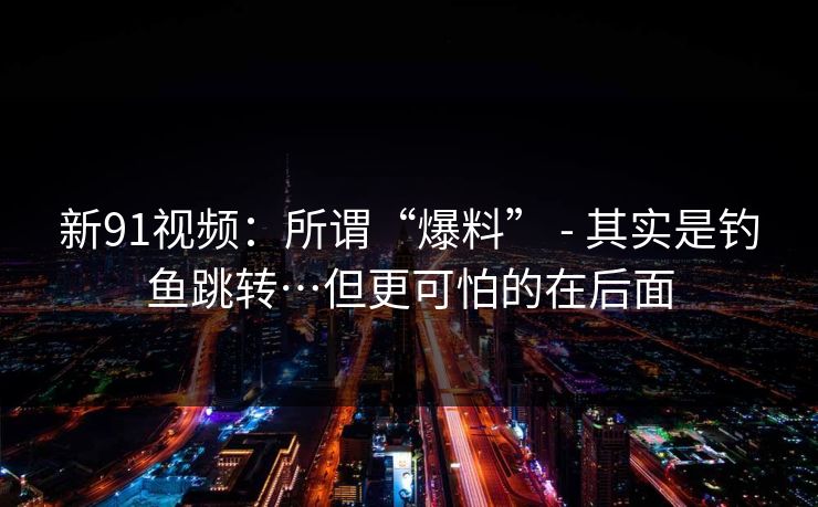 新91视频：所谓“爆料” - 其实是钓鱼跳转…但更可怕的在后面