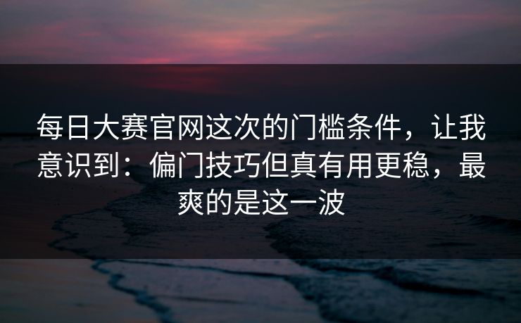 每日大赛官网这次的门槛条件，让我意识到：偏门技巧但真有用更稳，最爽的是这一波