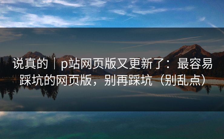 说真的｜p站网页版又更新了：最容易踩坑的网页版，别再踩坑（别乱点）