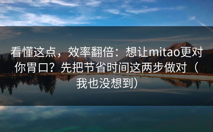 看懂这点，效率翻倍：想让mitao更对你胃口？先把节省时间这两步做对（我也没想到）