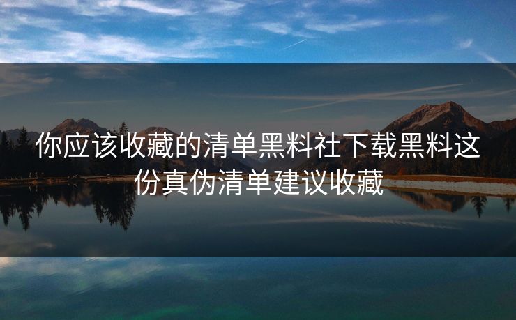 你应该收藏的清单黑料社下载黑料这份真伪清单建议收藏