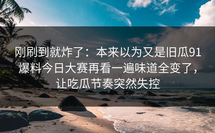 刚刷到就炸了：本来以为又是旧瓜91爆料今日大赛再看一遍味道全变了，让吃瓜节奏突然失控