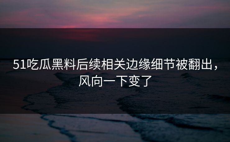 51吃瓜黑料后续相关边缘细节被翻出，风向一下变了